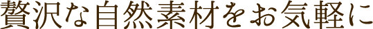 贅沢な自然素材をお気軽に